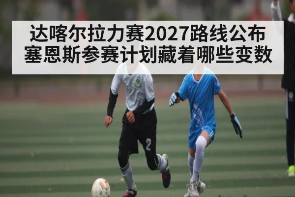 达喀尔拉力赛2027路线公布 塞恩斯参赛计划藏着哪些变数